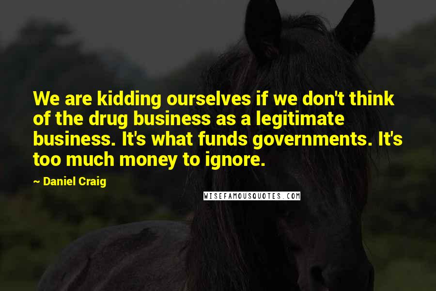 Daniel Craig Quotes: We are kidding ourselves if we don't think of the drug business as a legitimate business. It's what funds governments. It's too much money to ignore.