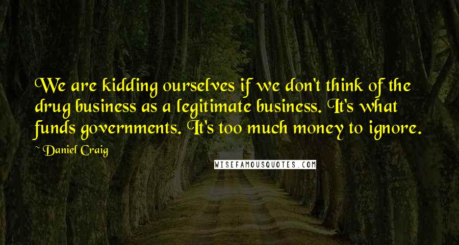 Daniel Craig Quotes: We are kidding ourselves if we don't think of the drug business as a legitimate business. It's what funds governments. It's too much money to ignore.