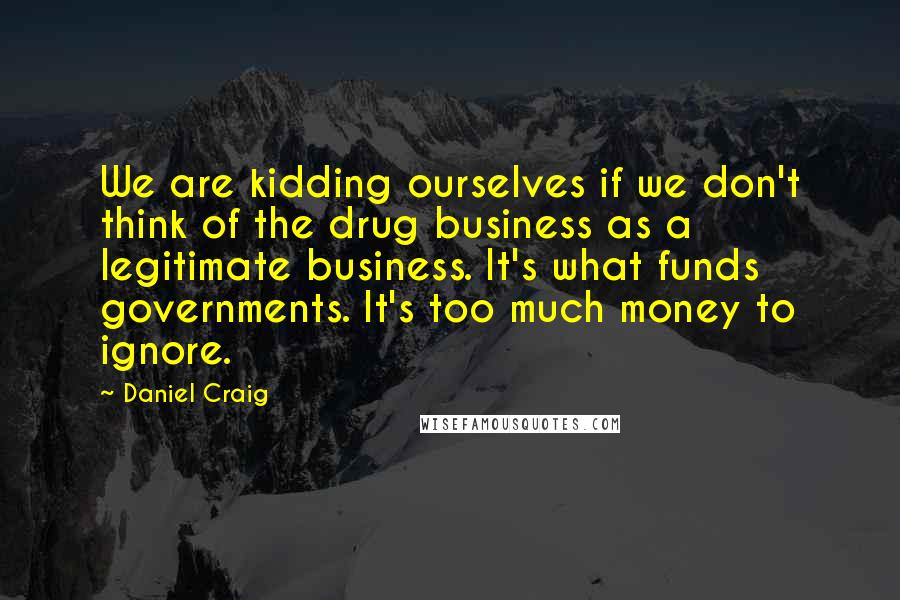 Daniel Craig Quotes: We are kidding ourselves if we don't think of the drug business as a legitimate business. It's what funds governments. It's too much money to ignore.