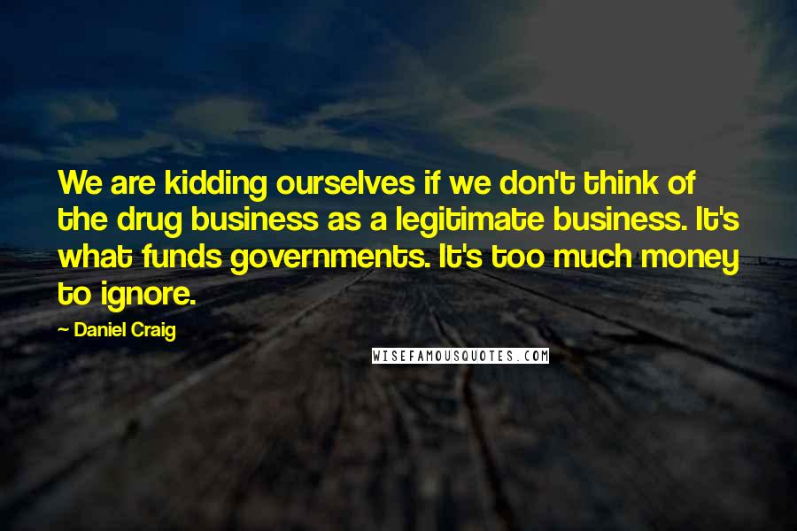 Daniel Craig Quotes: We are kidding ourselves if we don't think of the drug business as a legitimate business. It's what funds governments. It's too much money to ignore.