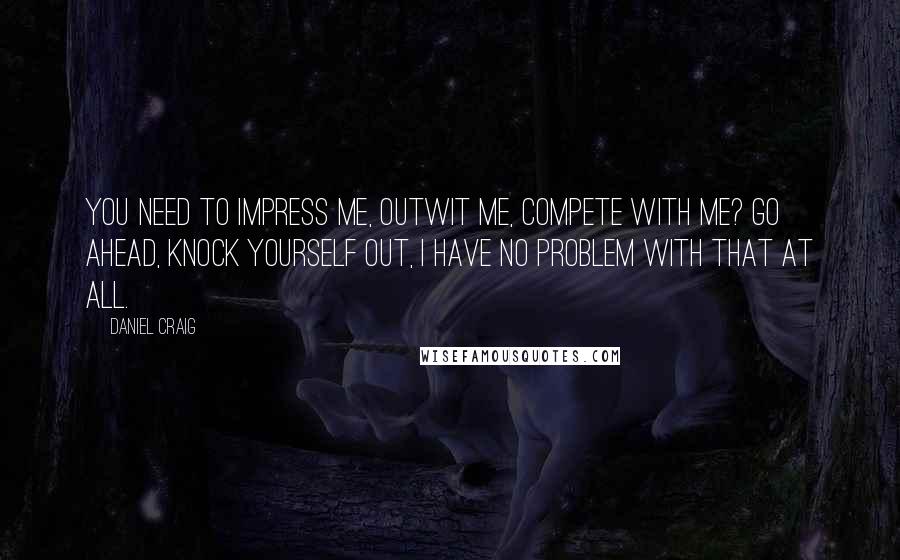 Daniel Craig Quotes: You need to impress me, outwit me, compete with me? Go ahead, knock yourself out, I have no problem with that at all.