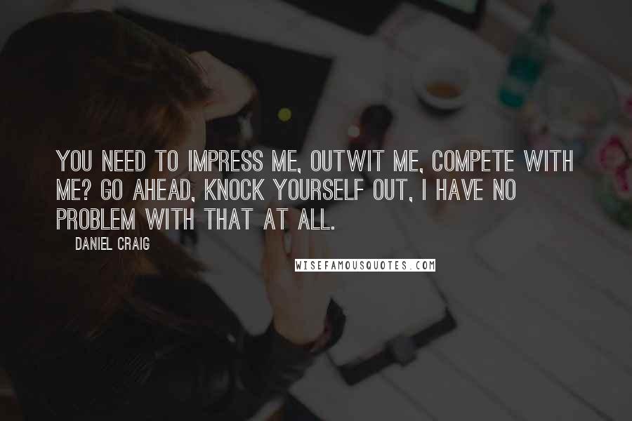 Daniel Craig Quotes: You need to impress me, outwit me, compete with me? Go ahead, knock yourself out, I have no problem with that at all.