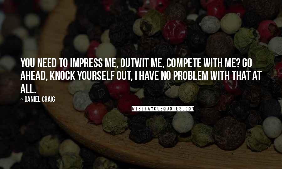 Daniel Craig Quotes: You need to impress me, outwit me, compete with me? Go ahead, knock yourself out, I have no problem with that at all.