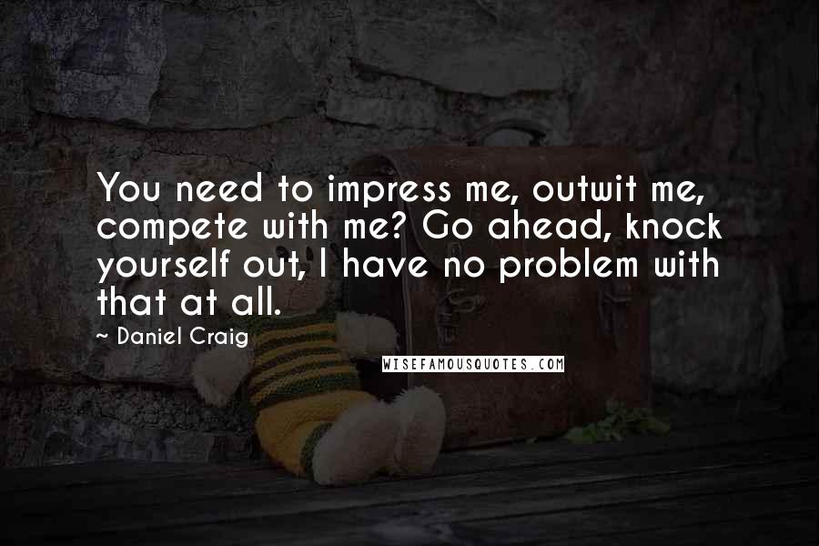 Daniel Craig Quotes: You need to impress me, outwit me, compete with me? Go ahead, knock yourself out, I have no problem with that at all.