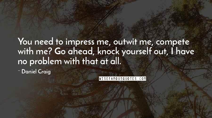 Daniel Craig Quotes: You need to impress me, outwit me, compete with me? Go ahead, knock yourself out, I have no problem with that at all.