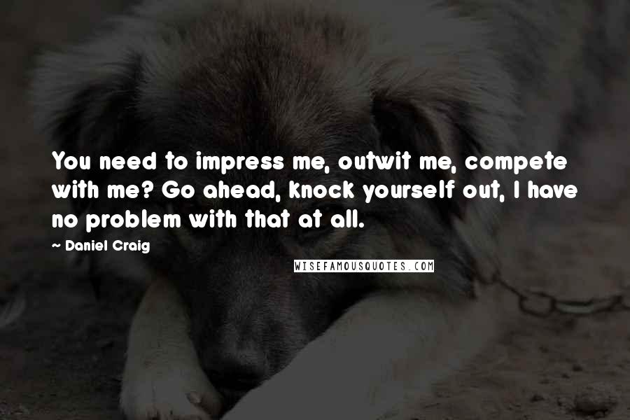 Daniel Craig Quotes: You need to impress me, outwit me, compete with me? Go ahead, knock yourself out, I have no problem with that at all.