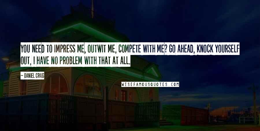 Daniel Craig Quotes: You need to impress me, outwit me, compete with me? Go ahead, knock yourself out, I have no problem with that at all.