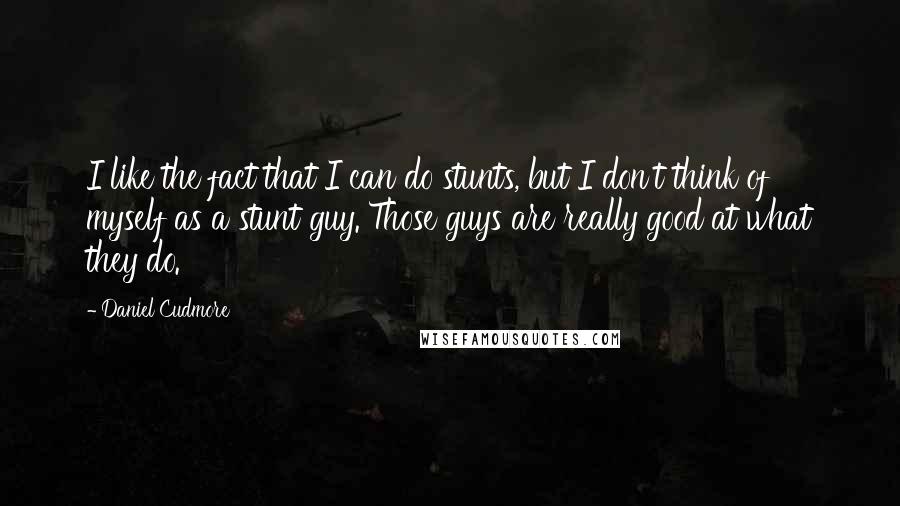 Daniel Cudmore Quotes: I like the fact that I can do stunts, but I don't think of myself as a stunt guy. Those guys are really good at what they do.