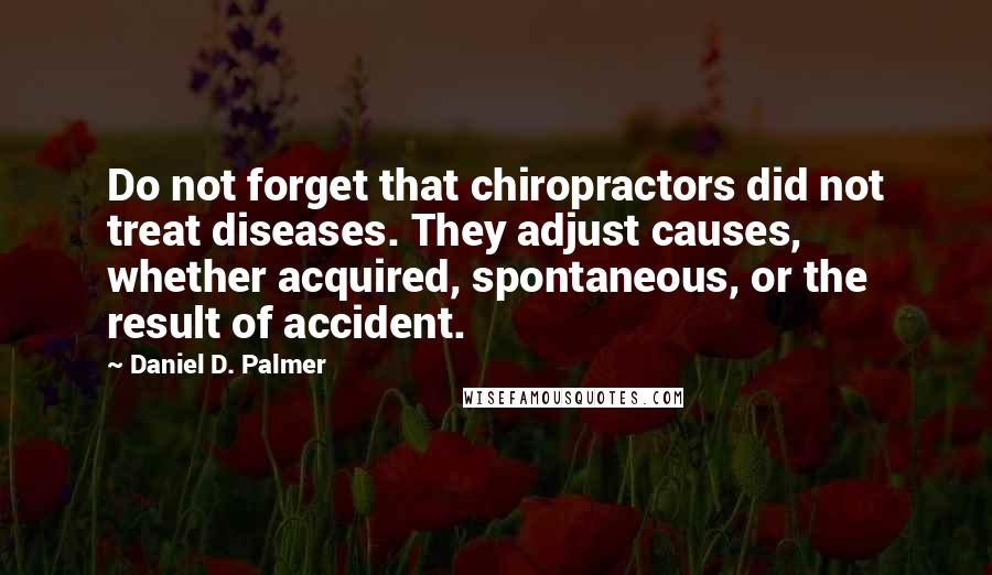 Daniel D. Palmer Quotes: Do not forget that chiropractors did not treat diseases. They adjust causes, whether acquired, spontaneous, or the result of accident.