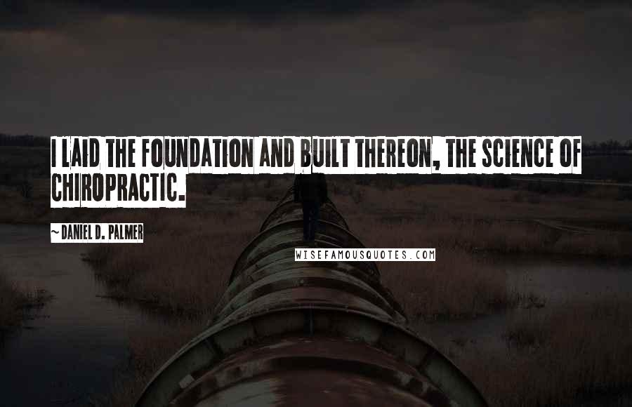 Daniel D. Palmer Quotes: I laid the foundation and built thereon, the science of CHIROPRACTIC.