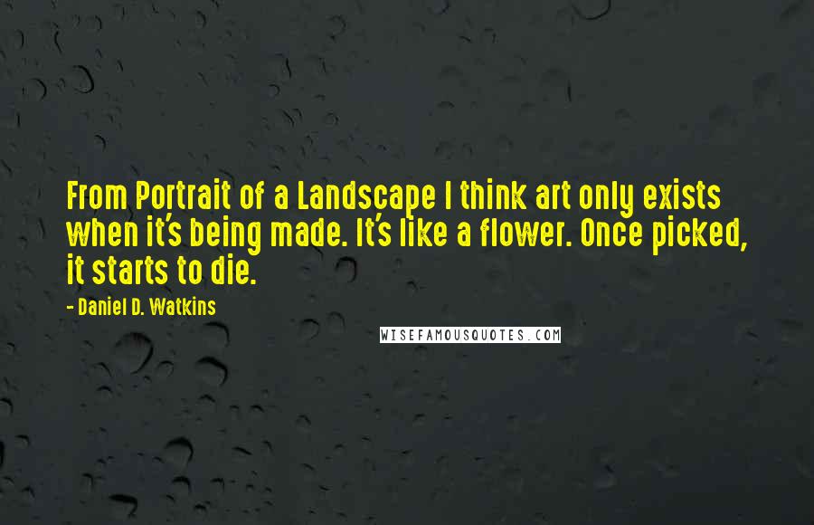 Daniel D. Watkins Quotes: From Portrait of a Landscape I think art only exists when it's being made. It's like a flower. Once picked, it starts to die.