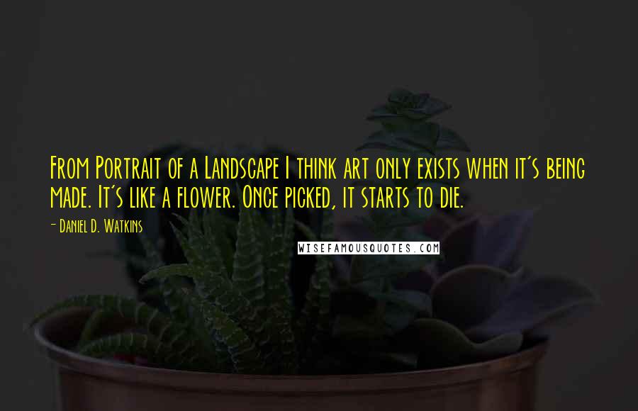 Daniel D. Watkins Quotes: From Portrait of a Landscape I think art only exists when it's being made. It's like a flower. Once picked, it starts to die.