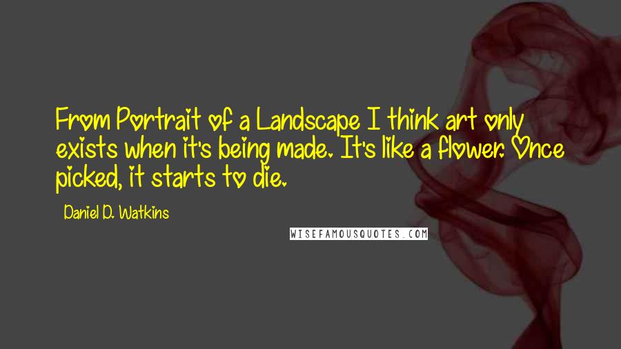 Daniel D. Watkins Quotes: From Portrait of a Landscape I think art only exists when it's being made. It's like a flower. Once picked, it starts to die.