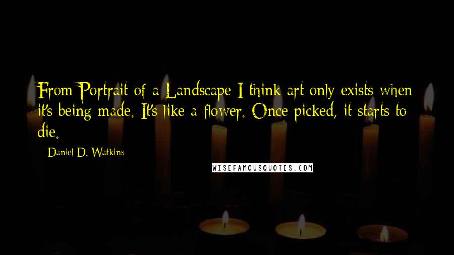 Daniel D. Watkins Quotes: From Portrait of a Landscape I think art only exists when it's being made. It's like a flower. Once picked, it starts to die.