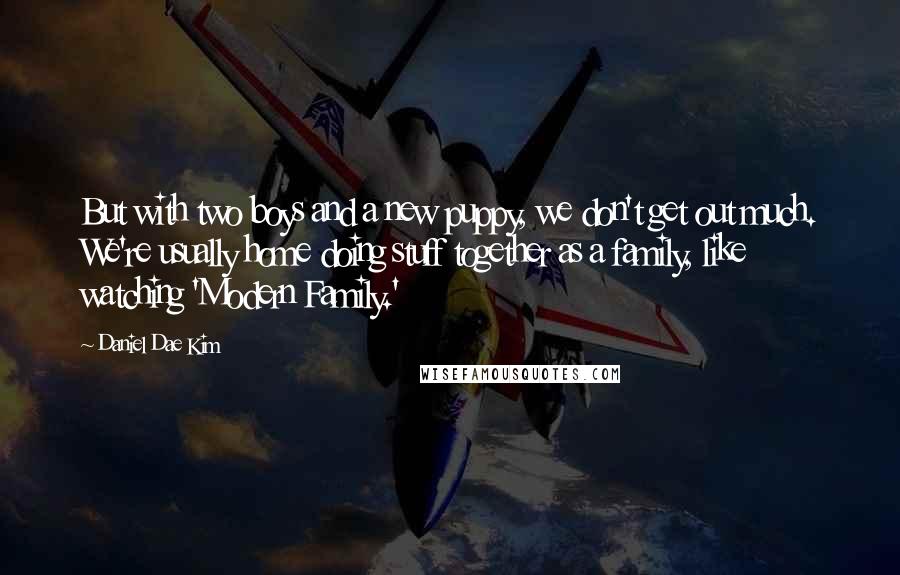 Daniel Dae Kim Quotes: But with two boys and a new puppy, we don't get out much. We're usually home doing stuff together as a family, like watching 'Modern Family.'