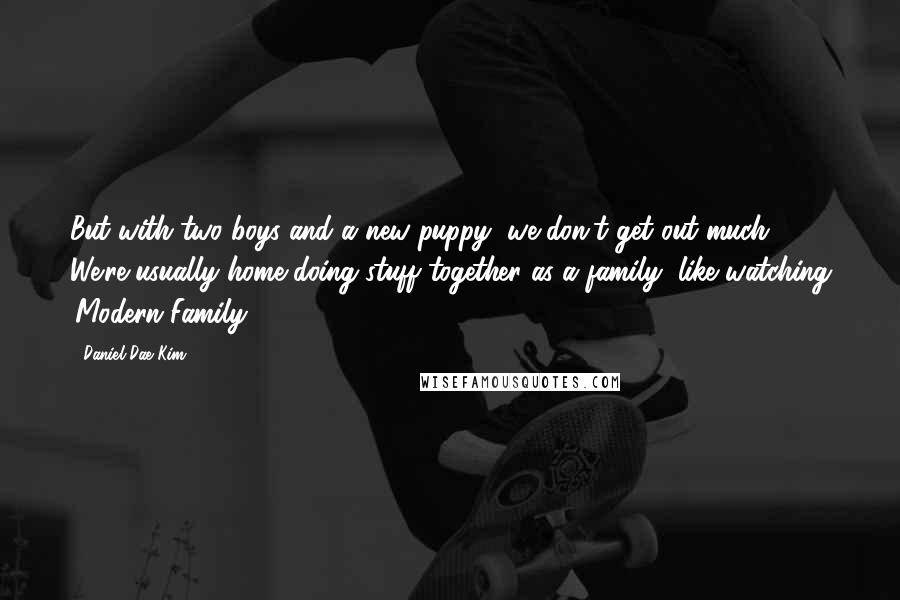 Daniel Dae Kim Quotes: But with two boys and a new puppy, we don't get out much. We're usually home doing stuff together as a family, like watching 'Modern Family.'