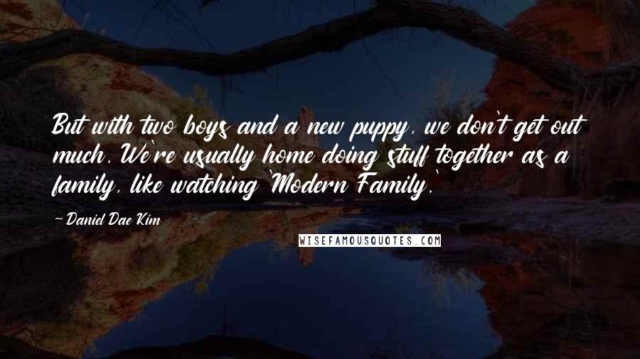 Daniel Dae Kim Quotes: But with two boys and a new puppy, we don't get out much. We're usually home doing stuff together as a family, like watching 'Modern Family.'
