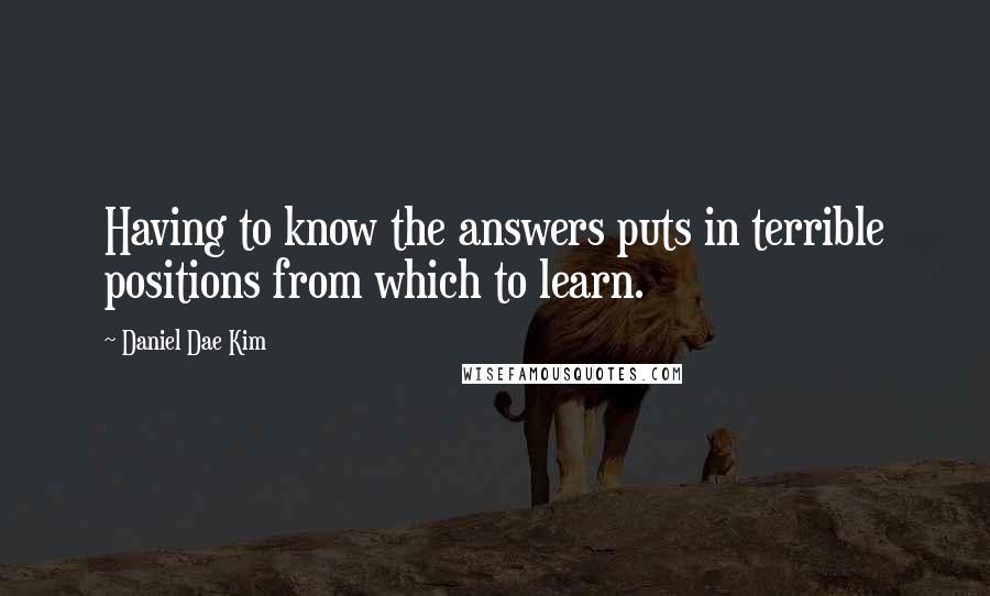 Daniel Dae Kim Quotes: Having to know the answers puts in terrible positions from which to learn.