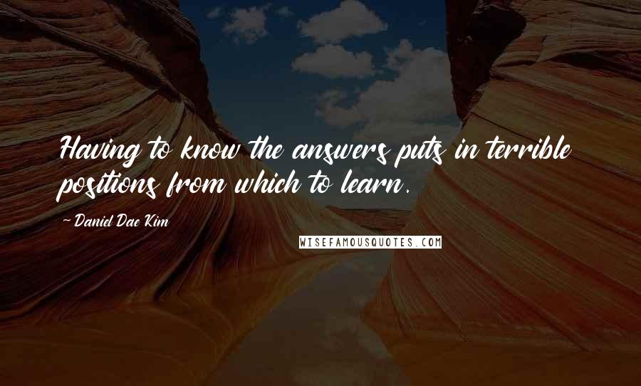 Daniel Dae Kim Quotes: Having to know the answers puts in terrible positions from which to learn.