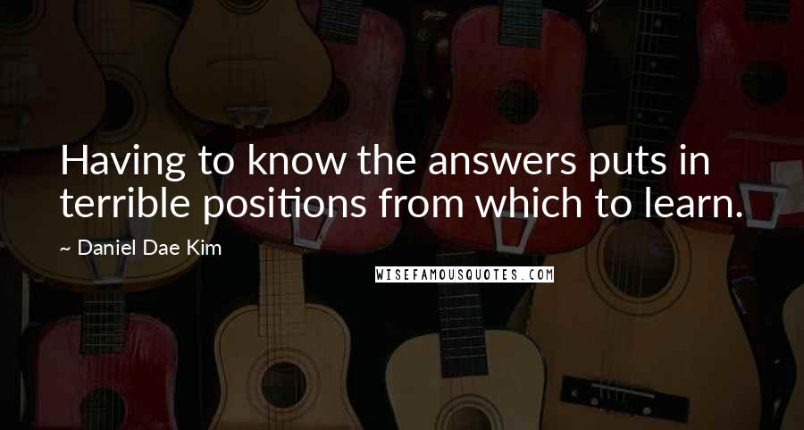 Daniel Dae Kim Quotes: Having to know the answers puts in terrible positions from which to learn.
