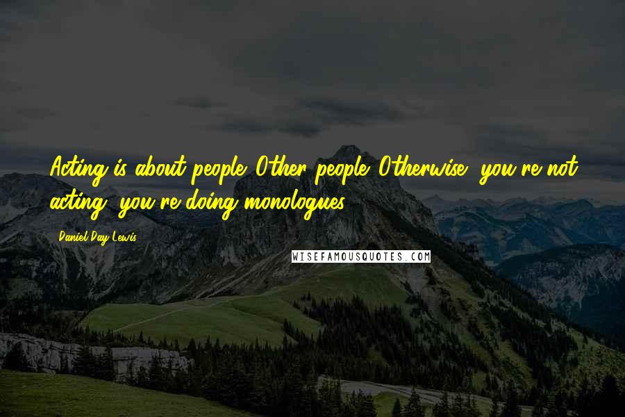 Daniel Day-Lewis Quotes: Acting is about people. Other people. Otherwise, you're not acting, you're doing monologues.