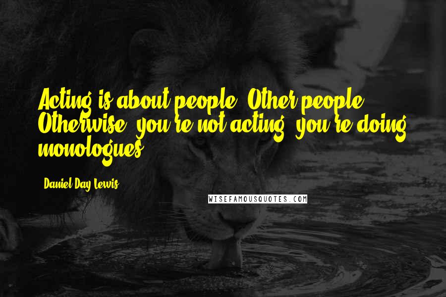 Daniel Day-Lewis Quotes: Acting is about people. Other people. Otherwise, you're not acting, you're doing monologues.