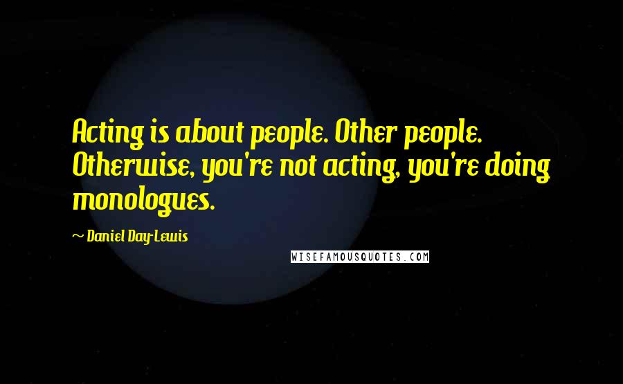 Daniel Day-Lewis Quotes: Acting is about people. Other people. Otherwise, you're not acting, you're doing monologues.