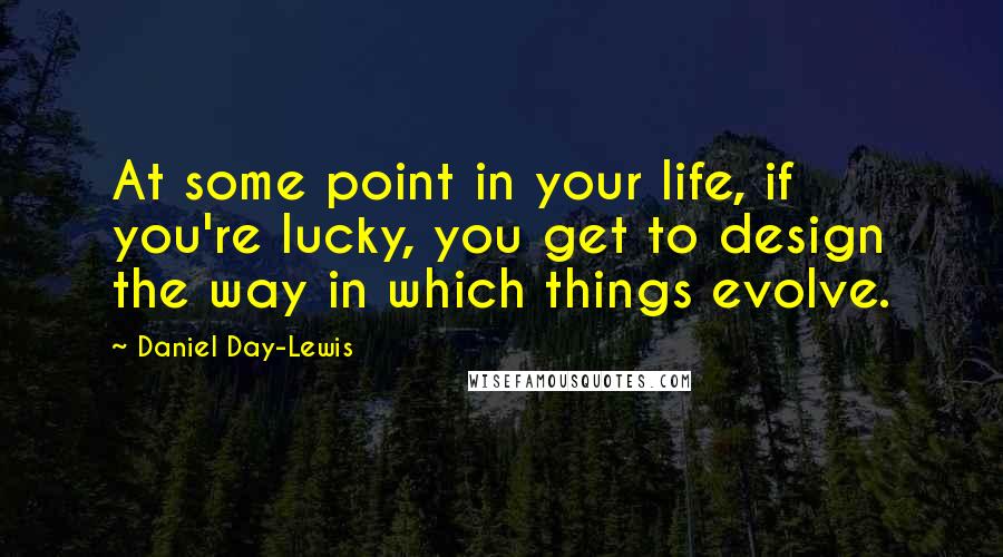 Daniel Day-Lewis Quotes: At some point in your life, if you're lucky, you get to design the way in which things evolve.