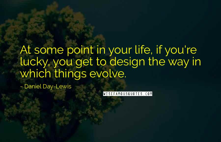 Daniel Day-Lewis Quotes: At some point in your life, if you're lucky, you get to design the way in which things evolve.