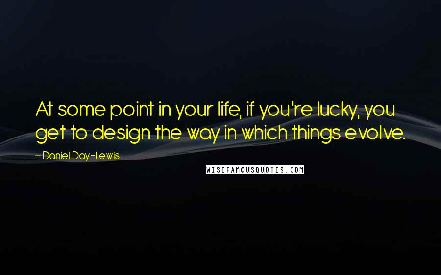 Daniel Day-Lewis Quotes: At some point in your life, if you're lucky, you get to design the way in which things evolve.