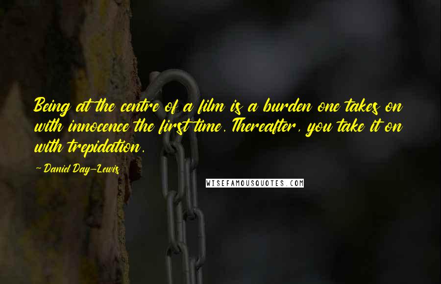 Daniel Day-Lewis Quotes: Being at the centre of a film is a burden one takes on with innocence the first time. Thereafter, you take it on with trepidation.