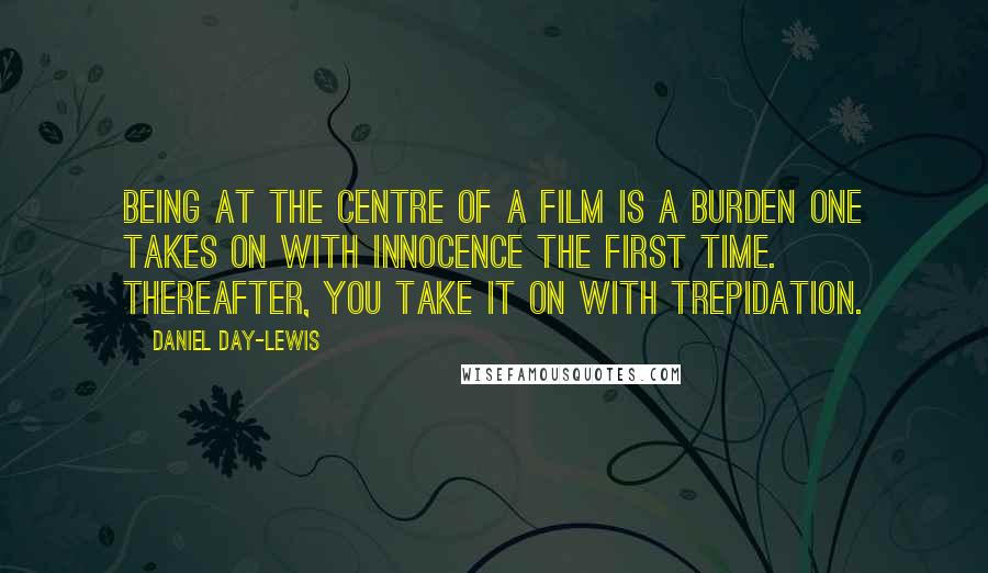 Daniel Day-Lewis Quotes: Being at the centre of a film is a burden one takes on with innocence the first time. Thereafter, you take it on with trepidation.