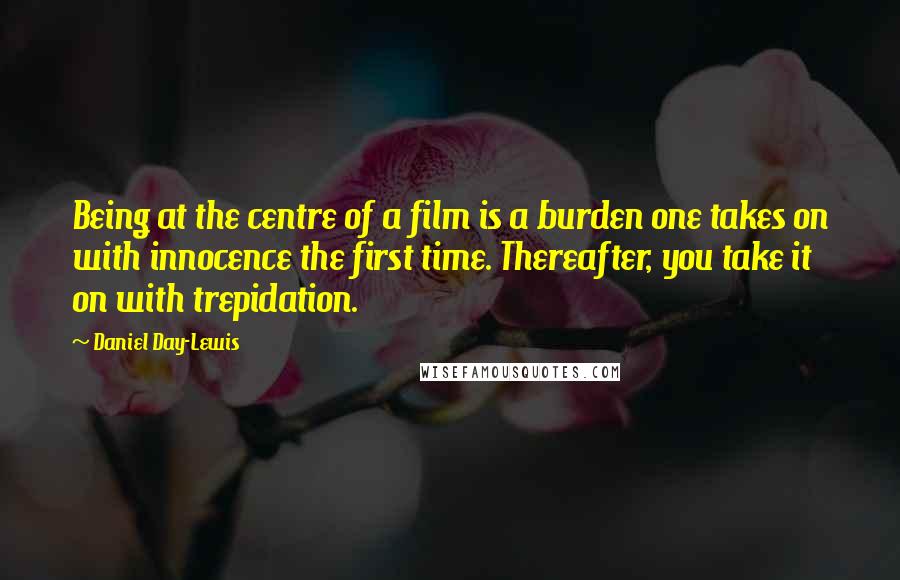 Daniel Day-Lewis Quotes: Being at the centre of a film is a burden one takes on with innocence the first time. Thereafter, you take it on with trepidation.