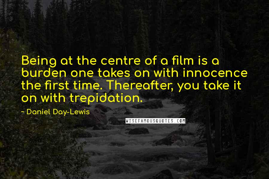 Daniel Day-Lewis Quotes: Being at the centre of a film is a burden one takes on with innocence the first time. Thereafter, you take it on with trepidation.