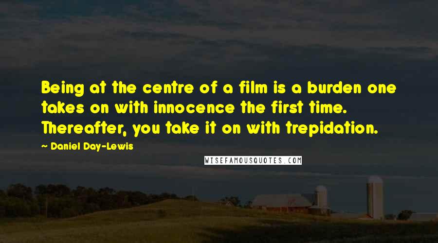 Daniel Day-Lewis Quotes: Being at the centre of a film is a burden one takes on with innocence the first time. Thereafter, you take it on with trepidation.