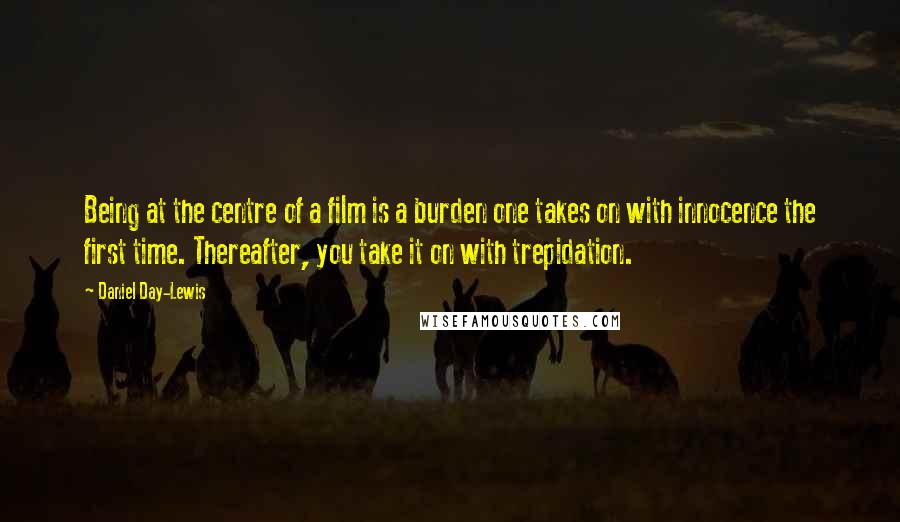 Daniel Day-Lewis Quotes: Being at the centre of a film is a burden one takes on with innocence the first time. Thereafter, you take it on with trepidation.