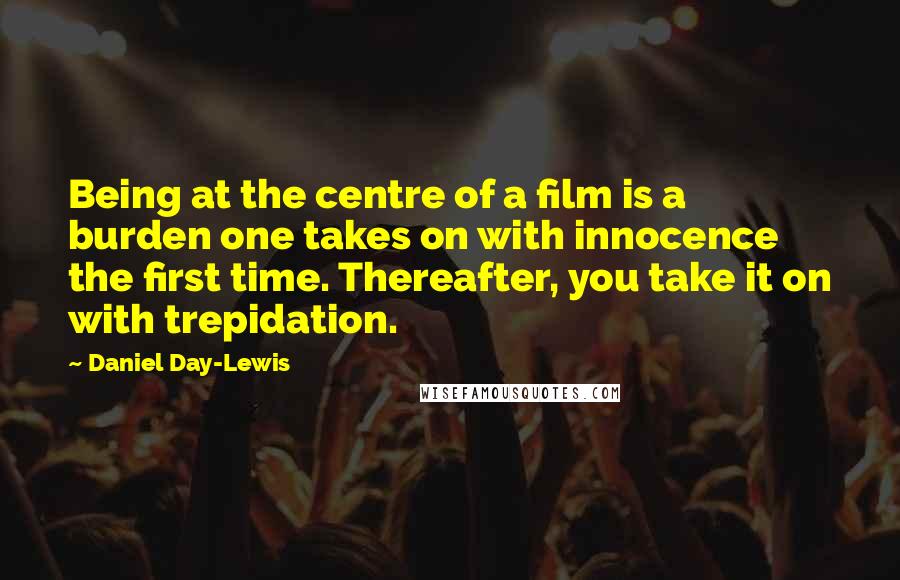 Daniel Day-Lewis Quotes: Being at the centre of a film is a burden one takes on with innocence the first time. Thereafter, you take it on with trepidation.