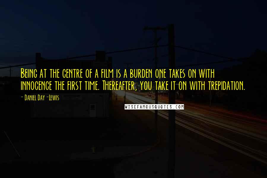 Daniel Day-Lewis Quotes: Being at the centre of a film is a burden one takes on with innocence the first time. Thereafter, you take it on with trepidation.