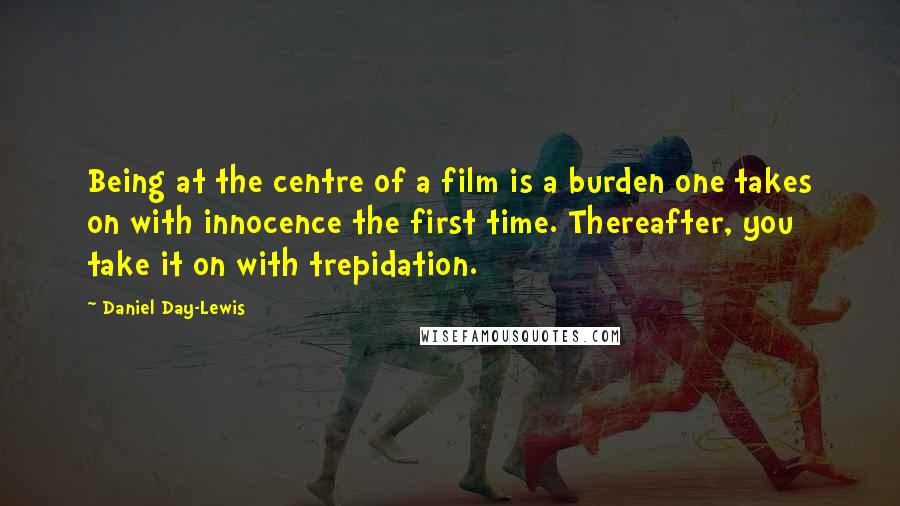 Daniel Day-Lewis Quotes: Being at the centre of a film is a burden one takes on with innocence the first time. Thereafter, you take it on with trepidation.