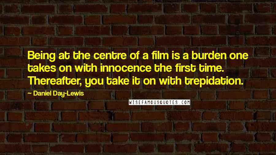 Daniel Day-Lewis Quotes: Being at the centre of a film is a burden one takes on with innocence the first time. Thereafter, you take it on with trepidation.