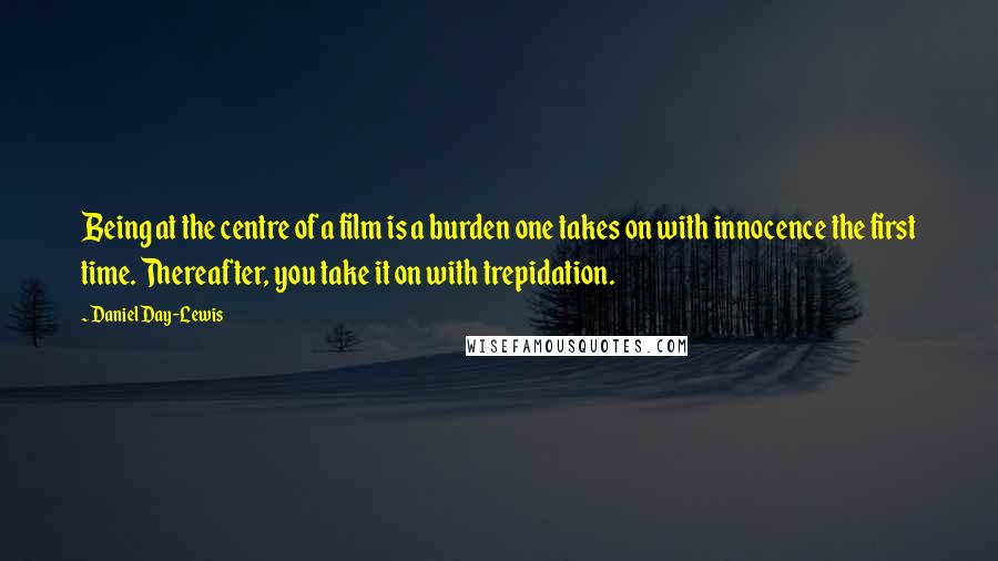 Daniel Day-Lewis Quotes: Being at the centre of a film is a burden one takes on with innocence the first time. Thereafter, you take it on with trepidation.