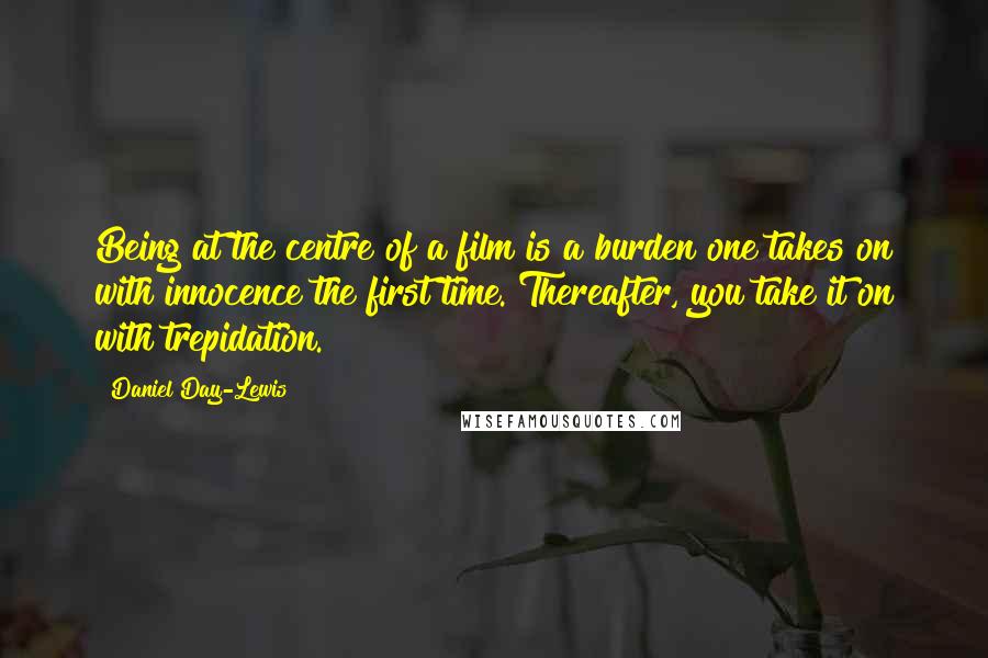 Daniel Day-Lewis Quotes: Being at the centre of a film is a burden one takes on with innocence the first time. Thereafter, you take it on with trepidation.