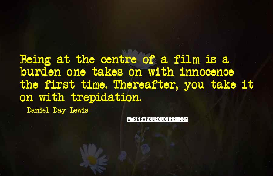 Daniel Day-Lewis Quotes: Being at the centre of a film is a burden one takes on with innocence the first time. Thereafter, you take it on with trepidation.