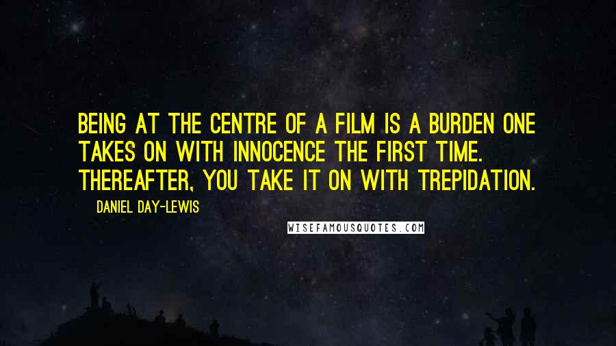 Daniel Day-Lewis Quotes: Being at the centre of a film is a burden one takes on with innocence the first time. Thereafter, you take it on with trepidation.