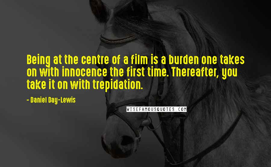 Daniel Day-Lewis Quotes: Being at the centre of a film is a burden one takes on with innocence the first time. Thereafter, you take it on with trepidation.