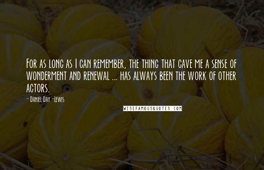 Daniel Day-Lewis Quotes: For as long as I can remember, the thing that gave me a sense of wonderment and renewal ... has always been the work of other actors.