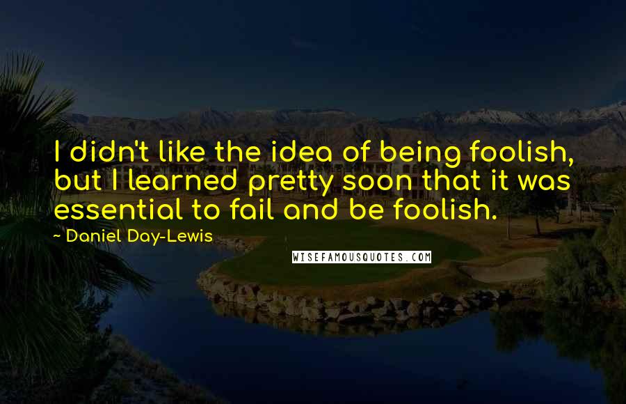 Daniel Day-Lewis Quotes: I didn't like the idea of being foolish, but I learned pretty soon that it was essential to fail and be foolish.