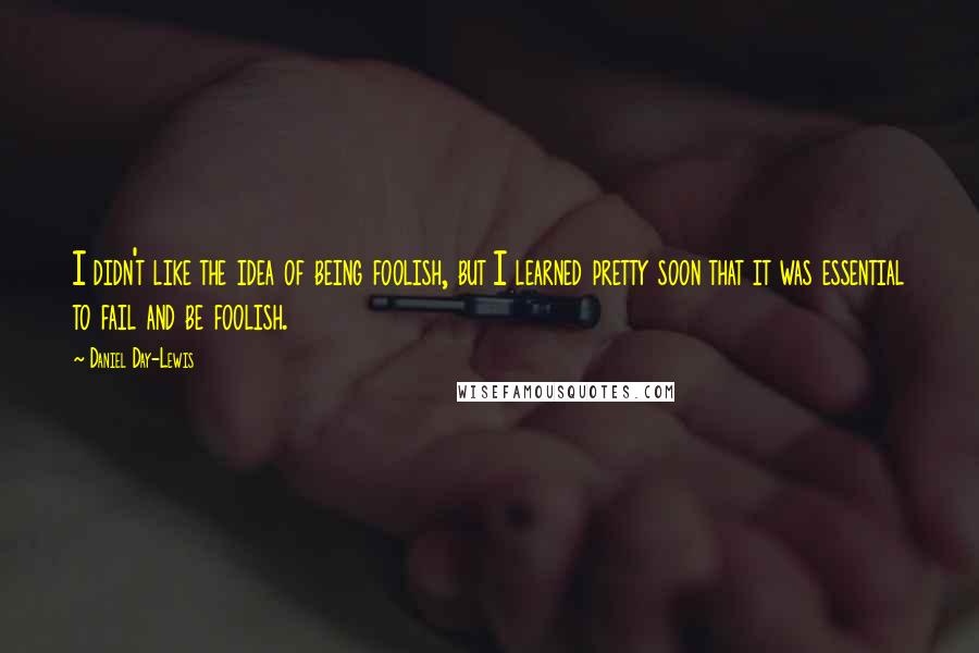 Daniel Day-Lewis Quotes: I didn't like the idea of being foolish, but I learned pretty soon that it was essential to fail and be foolish.