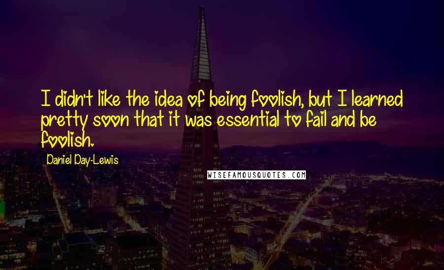 Daniel Day-Lewis Quotes: I didn't like the idea of being foolish, but I learned pretty soon that it was essential to fail and be foolish.