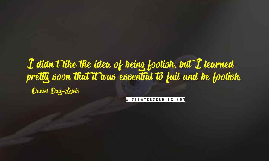 Daniel Day-Lewis Quotes: I didn't like the idea of being foolish, but I learned pretty soon that it was essential to fail and be foolish.